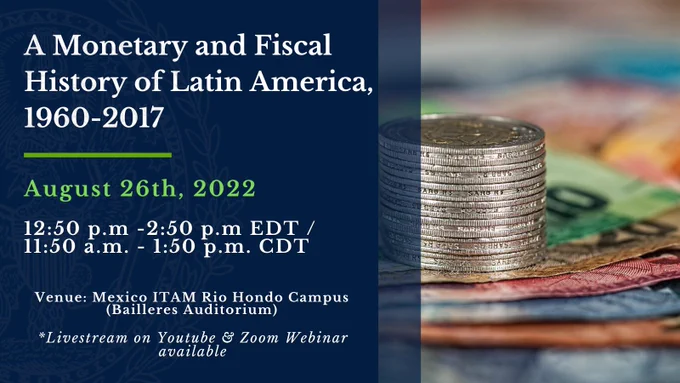 Image of stacked coins and bills with blue overlay on the bottom and green and white text. Text reads: A Monetary and Fiscal History of Latin America 1960 -2017. August 26th, 2022 | 12:50 p.m. - 2:50 p.m. EDT / 11:50 a.m. – 1:50 p.m. CDT.  Venue: Mexico ITAM Rio Hondo Campus (Bailleres Auditorium) *Livestream on Youtube & Zoom Webinar Available