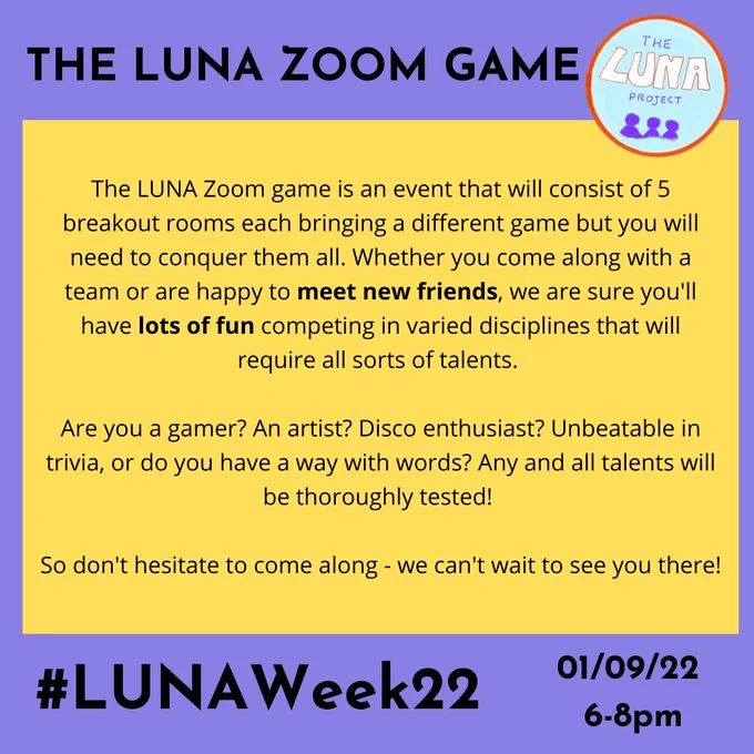 An event flyer. The text reads “ The LUNA Zoom Game! The LUNA Zoom game is an event that will consist of 5 breakout rooms each bringing a different game but you will need to conquer them all. Whether you come along with a team or are happy to meet new friends, we are sure you'll have lots of fun competing in varied disciplines that will require all sorts of talents. Are you a gamer? An artist? Disco enthusiast? Unbeatable in trivia, or do you have a way with words? Any and all talents will be thoroughly tested! So don't hesitate to come along - we can't wait to see you there! #LUNAWeek22 01/09/22 6-8pm” The LUNA logo is in the top right corner.

