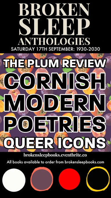 Poster advertising launch of anthologies. Top third is a black background with BROKEN SLEEP ANTHOLOGIES - SATURDAY 17TH SEPTEMBERL 1930-2030, written in white text outlined gold. Main chunk of poster is a patterned background of plums with THE PLUM REVIEW (white text, black outline), CORNISH MODERN POETRIES (black text, white outline), and QUEER ICONS (white text, black outline) over it. Bottom third is a black background with 4 coloured paint splodges, and writing that reads (in white text): brokensleepbooks.eventbrite.co All books available to order from brokensleepbooks.com