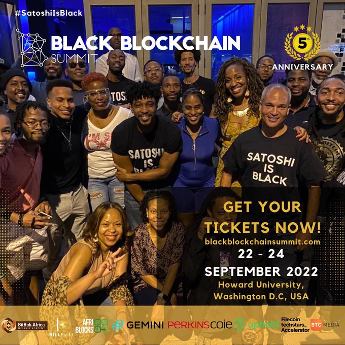Black Blockchain Summit 2022 returns to Howard University in Washington DC for its 5th Annual Conference from September 22 through the 24th, 2022. Get your tickets from blackblockchainsummit.com today. Black Blockchain Summit is the oldest Black conference in the US. Join us for 3 days of interactive discussions about how Bitcoin, blockchain, crypto, the metaverse, and NFTs impact Black people globally. The photo of our flyer this year features about 25 of our in-person attendees from Black Blockchain Summit 2021. We were remote for the years 2020 and 2021. This year we will have in-person and hybrid sessions. We are grateful to our sponsors Bithub Africa, BillMari, Gemini, Perkins Coie, Uphold, Filecoin Techstars Accelerator, and BTC Media. If you wish to be a sponsor or wish to purchase tickets, contact us via our website blackblockchainsummit.com. #satoshiisblack is our hashtag