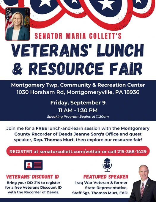 Senator Collett's Veterans' Lunch * Resource Fair event flyer. The event will take place Friday, September 9 from 11am-1:30pm at the Montgomery Township Community & Recreation Center (1030 Horsham Rd, Montgomeryville, PA 18936). The speaking program begins at 11:30am. Join us for a FREE lunch-and-learn session with the Montgomery County Recorder of Deeds Jeanne Sorg's Office and guest speaker, Iraq War Veteran and former State Representative, Staff Sgt. Thomas Murt, then explore our resource fair. Veterans can bring their DD-214 to register for a free veterans discount ID with the Recorder of Deeds. To register for the event visit senatorcollett.com/vetfair or call 215-368-1429. 