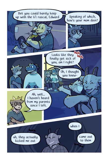 The second page of the comic. Eddie's uncle grins confidently. "Bet you could barely keep up with the li'l rascal, Edward! Speaking of which, how's your mom doin'?"

Eddie pauses, taken aback. He and Duncan stare at each other for a moment, before Eddie explains, "Ah, well... I haven't heard from my parents since I left."

His uncle laughs it off. "Looks like they finally got sick of you, am I right?"

"Oh- I thought you knew." A chill runs through the scene. "Uh, they actually kicked me out. When I, uh, came out to them."