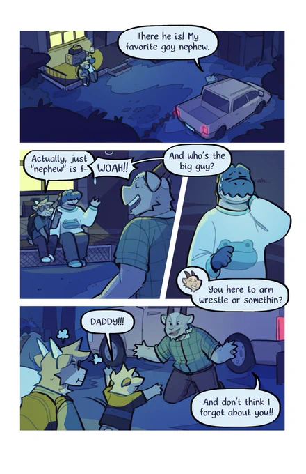 A set of three comic pages featuring a series of anthropomorphic animals. Namely, Duncan the crocodile, Eddie the goat, and his uncle and little cousin.

A pickup truck steers into the driveway of a home in the dead of night. Eddie's uncle steps out from the car and calls out to him. "There he is! My favorite gay nephew."

Eddie tries to interject. "Actually, just nephew is fine-" but it cut off when his uncle continues.

"Woah! And who's the big guy!?" He motions to Duncan, who nervously laughs. He goes on, "You here to arm wrestle me or somethin'?"

Eddie begins to get frustrated. Upon hearing his dad arrive home, Eddie's cousin runs out to hug him. "Daddy!" he shouts.

The uncle kneels down with his arms open. "And don't think I forgot about you!"