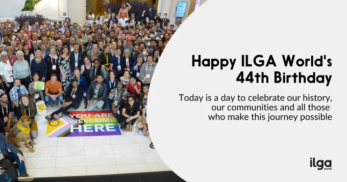 a group of people cheering, standing in front of a LGBTI community flag reading “You are welcome here”. Text reads: “Happy ILGA World’s 44th birthday! Today is a day to celebrate our history, our history, and all who make this journey possible!”. The ILGA World logo sits at the bottom right of the image