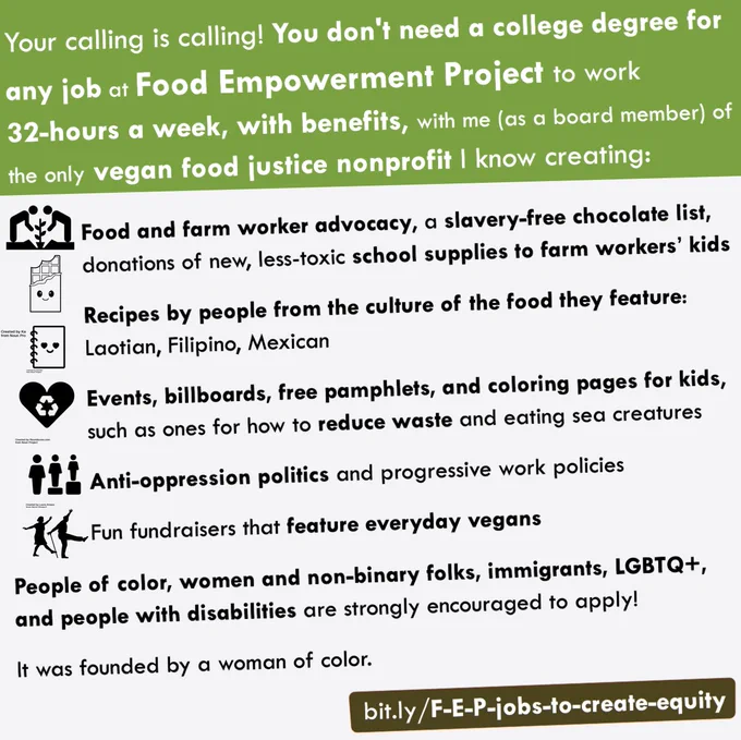 Your calling is calling! You don't need a college degree for any job at Food Empowerment Project to work 
32-hours a week, with benefits, with me (as a board member) of  
the only vegan food justice nonprofit I know creating: 

Food and farm worker advocacy, a slavery-free chocolate list, donations of new, less-toxic school supplies to farm workers’ kids

Recipes by people from the culture of the food they feature: Laotian, Filipino, Mexican

Events, billboards, free pamphlets, and coloring pages for kids, such as ones for how to reduce waste and eating sea creatures

Anti-oppression politics and progressive work policies

Fun fundraisers that feature everyday vegans
---------
People of color, women and non-binary folks, immigrants, LGBTQ , and people with disabilities are strongly encouraged to apply!

It was founded by a woman of color. 
         
bit.ly/F-E-P-jobs-to-create-equity