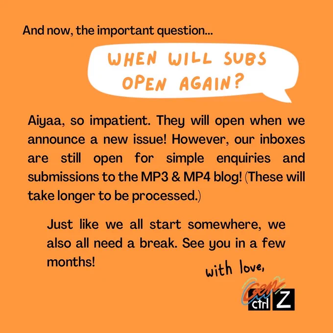 On the top left, text reads: ‘And now the important question…’ Below it is a cream coloured speech bubble with orange text that reads: ‘When will subs open again?’ Justified text reads: ‘Aiyaa, so impatient. They will open when we announce a new issue! However, our inboxes are still open for simple enquiries and submissions to the MP3 & MP4 blog! (These will take longer to be processed.) Just like we all start somewhere, we also all need a break. See you in a few months!’ It ends with a handwritten ‘with love’ on the right-hand corner, followed by the GCZ logo, signifying the GCZ team.