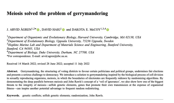 Meiosis solved the problem of gerrymandering

J. ARVID ÅGREN, DAVID HAIG & DAKOTA E. McCOY 
Journal of Genetics volume 101, Article number: 38 (2022) 


Abstract
Gerrymandering, the structuring of voting districts to favour certain politicians and political groups, undermines fair elections and presents a serious challenge to democracy. We introduce a solution to gerrymandering inspired by the biological process of cell division in sexually reproducing organisms, meiosis, in which the boundaries of electorates are frequently redrawn by randomizing algorithms. By demonstrating the deep parallels between meiosis and John Rawls’s concept of a ‘veil of ignorance’, we also show how one of the biggest threats to the integrity of meiosis––selfish genetic elements, genes that promote their own transmission at the expense of organismal fitness––can inspire another potential advantage to frequent random redistricting.