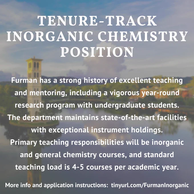 TENURE-TRACK INORGANIC CHEMISTRY POSITION

Furman has a strong history of excellent teaching and mentoring, including a vigorous year-round research program with undergraduate students. The department maintains state-of-the-art facilities with exceptional instrument holdings. Primary teaching responsibilities will be inorganic chemistry and general chemistry courses, and standard teaching load is 4-5 courses per academic year. 

More info and application instructions: tinyurl.com/FurmanInorganic