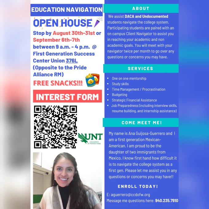 Text of flyer says: Education Navigation Open House!  Stop by August 30-31 or September 6-7th between 9am - 4pm in Union 376-L. Free snacks!  About: We assist DACA & Undocumented students navigate the college system. Participating students are paired with an on campus Client Navigator to assist you in reaching your academic and non-academic goals. You will meet with your navigator twice per month to go over any questions or concerns you may have.   Services: 1-on-1 mentorship, study skills, Time Management, Budgeting, Strategic Financial Assistance, Job Preparedness.   BIO: My name is Ana Guijosa-Guerrero and I am a first generation Mexican-American. I am proud to be the daughter of two immigrants from Mexico. I know first hand how difficult it is to navigate the college system as a first gen. Please let me assist you in any questions or concerns you may have!! Enroll today! Email: aguerrero@ccdofw.org or message 940-235-7910