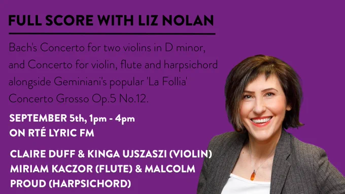 Image of Liz Nolan, Lyric presenter, against a purple background.
Text: Full Score with Liz Nolam. Bach's Concerto for two violins in D minor, and Concerto for violin, flute and harpsichord alongside Geminiani's popular 'La Follia' Concerto Grosso Op.5 No.12. September 5th, 1pm - 4pm on Lyric FM. Claire Duff and Kinga Ujszaszi violins, Miriam Kaczor flute, Malcolm Proud harpsichord. 