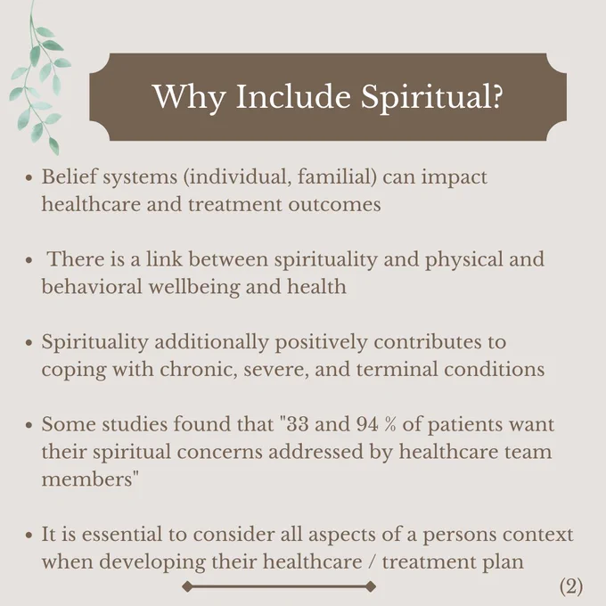 Why Include Spiritual?

Belief systems (individual, familial) can impact healthcare and treatment outcomes 

 There is a link between spirituality and physical and behavioral wellbeing and health 

Spirituality additionally positively contributes to coping with chronic, severe, and terminal conditions  

Some studies found that "33 and 94 % of patients want their spiritual concerns addressed by healthcare team members"

It is essential to consider all aspects of a persons context when developing their healthcare / treatment plan 
