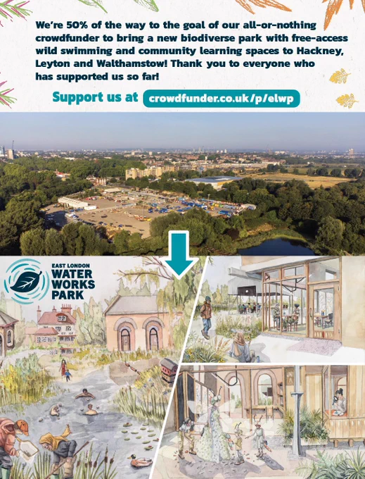 We’re 50% of the way to the goal of our all-or-nothing 
crowdfunder to bring a new biodiverse park with free-access 
wild swimming and community learning spaces to Hackney, 
Leyton and Walthamstow! Thank you to everyone who 
has supported us so far! https://www.crowdfunder.co.uk/p/elwp