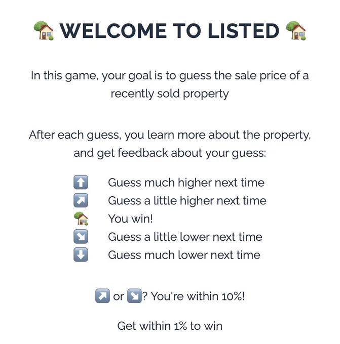 WELCOME TO LISTED
In this game, your goal is to guess the sale price of a
recently sold property
After each guess, you learn more about the property.
and get feedback about your guess:
Guess much higher next time
Guess a little higher next time
You win!
Guess a little lower next time
Guess much lower next time
(7 or Y? You're within 10%!
Get within 1% to win