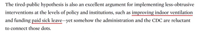 Screen capture from article: "The tired-public hypothesis is also an excellent argument for implementing less-obtrusive interventions at the levels of policy and institutions, such as improving indoor ventilation and funding paid sick leave -- yet somehow the administration and the CDC are reluctant to connect those dots."