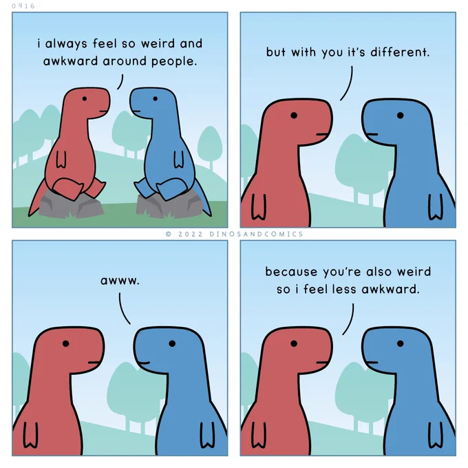 a comic with two dinos sitting on rocks, looking at each other.

red dino: I always feel so weird and awkward around people. but with you it’s perfect.

blue dino, smiling: aww.

red dino: because you’re also weird so I feel less awkward.
