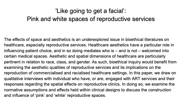 'Like going to get a facial’: 
Pink and white spaces of reproductive services


The effects of space and aesthetics is an underexplored issue in bioethical literatures on healthcare, especially reproductive services. Healthcare aesthetics have a particular role in influencing patient choice, and in so doing mediates who is – and is not – welcomed into certain medical spaces. Aesthetic and spatial dimensions of healthcare are particularly pertinent in relation to race, class, and gender. As such, bioethical inquiry would benefit from examining the aesthetic qualities of reproductive services and its implications on the reproduction of commercialised and racialised healthcare settings. In this paper, we draw on qualitative interviews with individual who have, or are, engaged with ART services and their responses regarding the spatial effects on reproductive clinics. In doing so, we examine the normative assumptions and effects held within clinical designs to discuss the construction and 