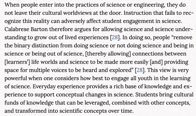 "When people enter into the practices of science or engineering, they do not leave their cultural worldviews at the door. Instruction that fails to recognize this reality can adversely affect student engagement in science. Calabrese Barton therefore argues for allowing science and science understanding to grow out of lived experiences [28]." See https://nap.nationalacademies.org/read/13165/chapter/16#284 for full quote. 