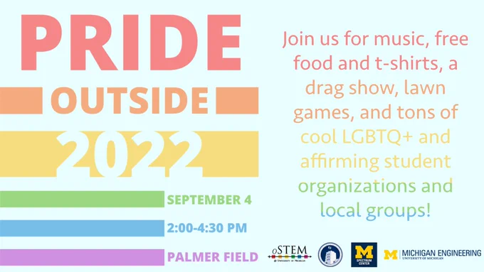 Rainbow-colored flyer titled "Pride Outside 2022". It includes the date and time of the event, which is September 4, 2 to 4:30pm, Palmer FIeld. On the bottom, there is text that says "Join us for music, free food and t-shirts, a drag show, lawn games, and tons of cool LGBTQ  and affirming student organizations and local groups!" Under the text, there are the logos for oSTEM at the University of Michigan, Central Student Government, the Spectrum Center, and the College of Engineering.