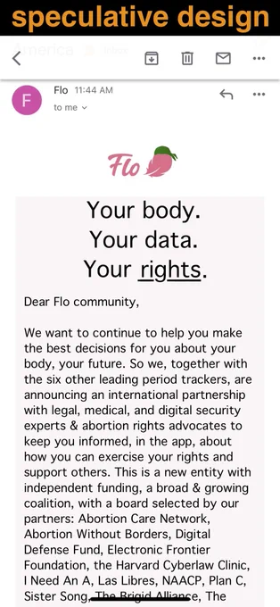 a screenshot of an imagined email, from "Flo". A green handkerchief on the Flo logo.

Text: 
Big orange letters: "speculative design"
"Your body.
Your data.
Your rights. [rights is underlined]

Dear Flo community,

We want to continue to help you make
the best decisions for you about your
body, your future. So we, together with
the six other leading period trackers, are
announcing an international partnership
with legal, medical, and digital security
experts & abortion rights advocates to
keep you informed, in the app, about
how you can exercise your rights and
support others. This is a new entity with
independent funding, a broad & growing
coalition, with a board selected by our
partners: Abortion Care Network,
Abortion Without Borders, Digital
Defense Fund, Electronic Frontier
Foundation, the Harvard Cyberlaw Clinic,
I Need An A, Las Libres, NAACP, Plan C,
Sister Song, The Brigid Alliance, The"