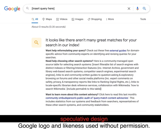 screenshot: A mock Google search page: Query: [insert query here]

It looks like there aren't many great matches for your search in our index!
Want help reformulating your query? Check out these free external guides for domain-specific advice from community-experts on identifying and revising queries for your searches.
Need help choosing other search systems? Here is a community-managed open source table for selecting search systems: [insert filterable list of search engines with distinct indexes or filtering/interaction features (inc. Internet Archive, government and library web-based search systems, competitor search engines, experimental search engines), links to and community-written guides to question-asking & exploratory browsing on forums and other social media platforms (inc. expert comments on safety, privacy, & transparency reports like links to Ranking Digital Rights, etc.), links to locale-specific librarian desk reference services, collaboration with Wikimedia: 'how to...