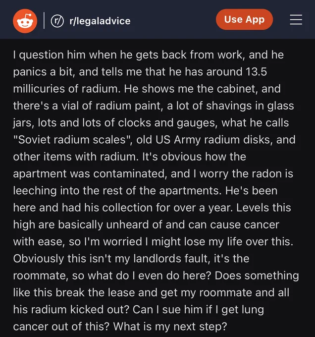 Reddit post with black background and white text 

text from last image continued: 

I question him when he gets back from work, and he panics a bit, and tells me that he has around 13.5 millicuries of radium. He shows me the cabinet, and there's a vial of radium paint, a lot of shavings in glass jars, lots and lots of clocks and gauges, what he calls "Soviet radium scales", old US Army radium disks, and other items with radium. It's obvious how the apartment was contaminated, and I worry the radon is leeching into the rest of the apartments. He's been here and had his collection for over a year. Levels this high are basically unheard of and can cause cancer with ease, so I'm worried I might lose my life over this. Obviously this isn't my landlords fault, it's the roommate, so what do I even do here? Does something like this break the lease and get my roommate and all his radium kicked out? Can I sue him if I get lung cancer out of this? What is my next step?