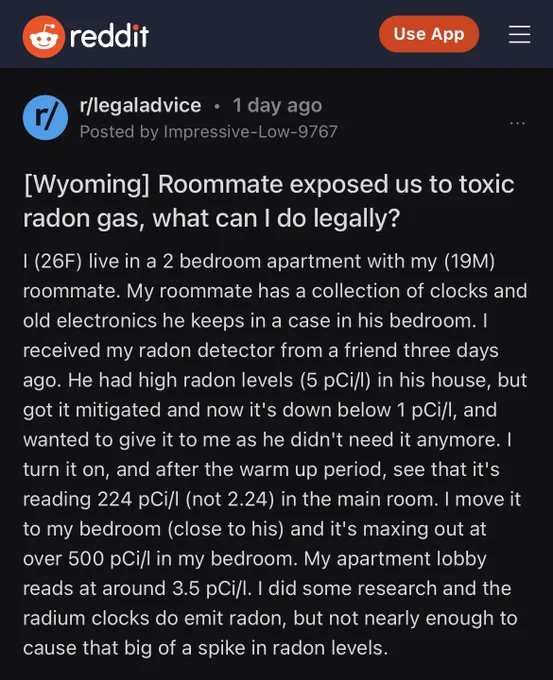 Reddit post with black background and white text 


r/legaladvice • 1 day ago
Posted by Impressive-Low-9767

[Wyoming] Roommate exposed us to toxic radon gas, what can I do legally?
I (26F) live in a 2 bedroom apartment with my (19M) roommate. My roommate has a collection of clocks and old electronics he keeps in a case in his bedroom. I received my radon detector from a friend three days ago. He had high radon levels (5 pCi/l) in his house, but got it mitigated and now it's down below 1 pCi/l, and wanted to give it to me as he didn't need it anymore. I turn it on, and after the warm up period, see that it's reading 224 pCi/l (not 2.24) in the main room. I move it to my bedroom (close to his) and it's maxing out at over 500 pCi/l in my bedroom. My apartment lobby reads at around 3.5 pCi/l. I did some research and the radium clocks do emit radon, but not nearly enough to cause that big of a spike in radon levels.