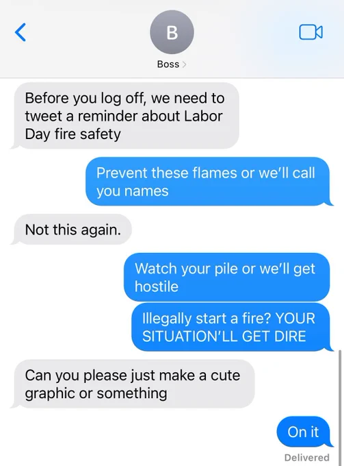 A screenshot of a text message thread with my exhausted boss. It reads:

Boss: Before you log off, we need to tweet a reminder about Labor Day Fire Safety.
Me: Prevent these flames or we'll call you names.
Boss: Not this again.
Me: Watch your pile or we'll get hostile.
Me: Illegally start a fire? Your situation'll get dire!
Boss: Can you please just make a cute graphic or something?
Me: On it.