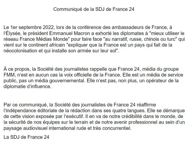 Le 1er septembre 2022, lors de la conférence des ambassadeurs de France, à l’Élysée, le président Emmanuel Macron a exhorté les diplomates à "mieux utiliser le réseau France Médias Monde" pour faire face "au narratif, russe, chinois ou turc" qui vient sur le continent africain "expliquer que la France est un pays qui fait de la néocolonisation et qui installe son armée sur leur sol". À ce propos, la Société des journalistes rappelle que France 24, média du groupe FMM, n’est en aucun cas la voix officielle de la France. Elle est un média de service public, pas un média gouvernemental. Elle n’est pas, non plus, un opérateur de la diplomatie d’influence. La SDJ de France 24 réaffirme l’indépendance éditoriale de la rédaction dans ses 4 langues. Elle se démarque de cette vision exposée par l’exécutif. Il en va de notre crédibilité dans le monde, de la sécurité de nos équipes sur le terrain et de notre avenir professionnel au sein d’un paysage audiovisuel rude et très concurrentiel.