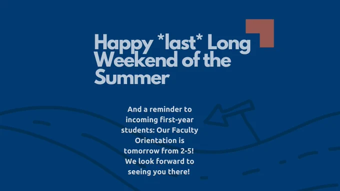 Happy *last* Long Weekend of the Summer. And a reminder to incoming first-year students: Our Faculty Orientation is tomorrow from 2-5! We look forward to seeing you there!