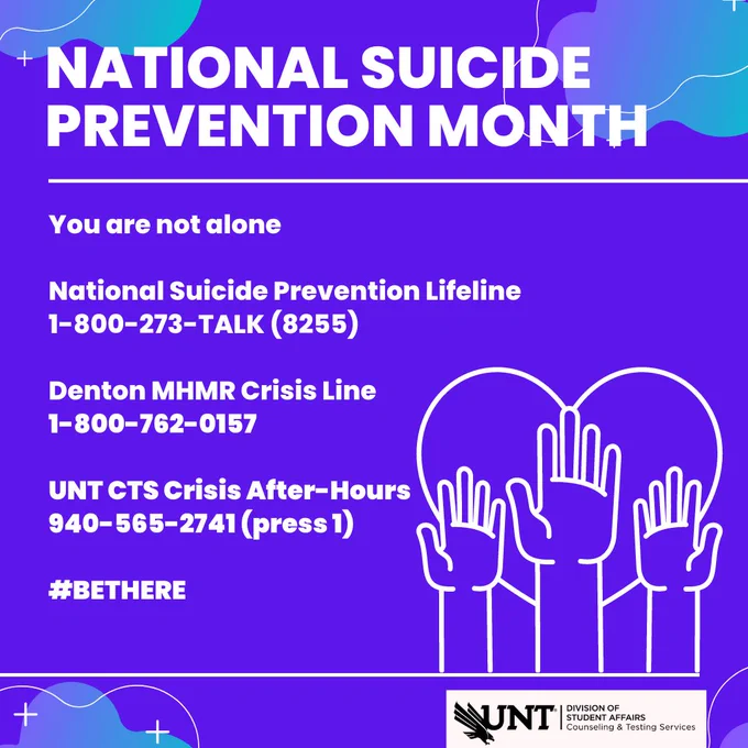 Image on gradient background of purple, white, and teal with a white outline of three hands reaching up within an outline of a heart. Image includes text saying "National Suicide Prevention Month", "You are not alone", "National Suicide Prevention Lifeline 1-800-273-TALK (8255)", "Denton MHMR Crisis Line 1-800-762-0157", "UNT CTS Crisis After-Hours 940-565-2741 (press 1)", "#BeThere"