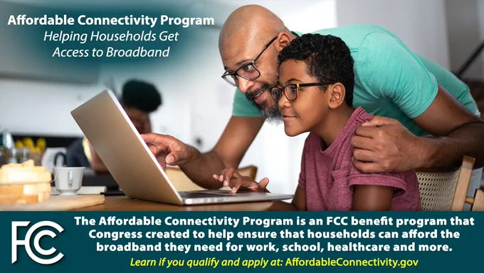 Graphic with a photo of a Black child using a laptop at a kitchen table, and an adult leaning over the child's shoulder to point to something on the laptop screen. Text around the photo reads "Affordable Connectivity Program, Helping Households Get Access to Broadband. The Affordable Connectivity Program is an FCC benefit program that Congress created to help ensure that households can afford the broadband they need for work, school, healthcare and more. Learn if you qualify and apply at: AffordableConnectivity.gov."