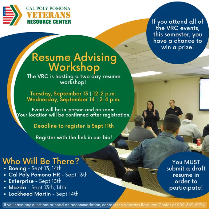 Resume Advising Workshop 
Tuesday, September 13, 12-2pm
Wednesday Sept 14, 2-4pm
Event will be in person and on zoom. Your location will be confirmed after registration. Deadline to register is Sept 11th. Register with the link in our bio.
You MUST submit a draft resume in order to participate!
If you attend all of the VRC events this semester you have a chance to win a prize!
Who will be there? Boeing - Sept 13, 14, Cal Poly Pomona HR - Sept 13, Enterprise - Sept 13, Mazda - Sept 13, 14, Lockheed Martin - Sept 14
If you have questions or need an accommodation, please contact the VRC at (909)869-6994 or at vetquestions@cpp.edu