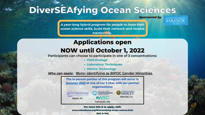 Title: DiverSEAfying Oceans Sciences sponsored by Charles & margery Barancik
"A year-long hybrid program for people to hone their ocean science skills, build their network and receive mentorship"
Applications open NOW until October 1, 2022
Participants can choose to participate in one of 3 concentrations:
Field Ecology, Laboratory Techniques, Marine Technology
Who can apply: 18yrs  identifying as BIPOC gender minorities
The in-person portion of this program will occur in Summer 2023 at one of our 3 sites with our partner organizations:
(logos of each 3) Field School in Miami, FL, WHO & AWSC in Falmouth, MA, University of California, Merced in Merced, CA
For more info & to apply, visit https://www.misselasmo.org/diverseafying-ocean-science.html (link in bio)