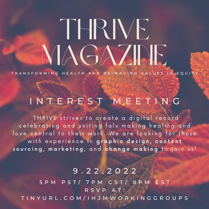 Infographic with the following text: 

THRIVE Magazine - Transforming Health and Reimagining Values in Equity. INTEREST MEETING. THRIVE strives to create a digital record celebrating and uniting folx making healing and love central to their work. We are looking for those with experience in graphic design, content sourcing, marketing, and change making to join us! 

9.22.2022
5 PM PST/ 7PM CST/ 8PM EST
RSVP at tinyurl.com/IHJMWORKINGGROUPS