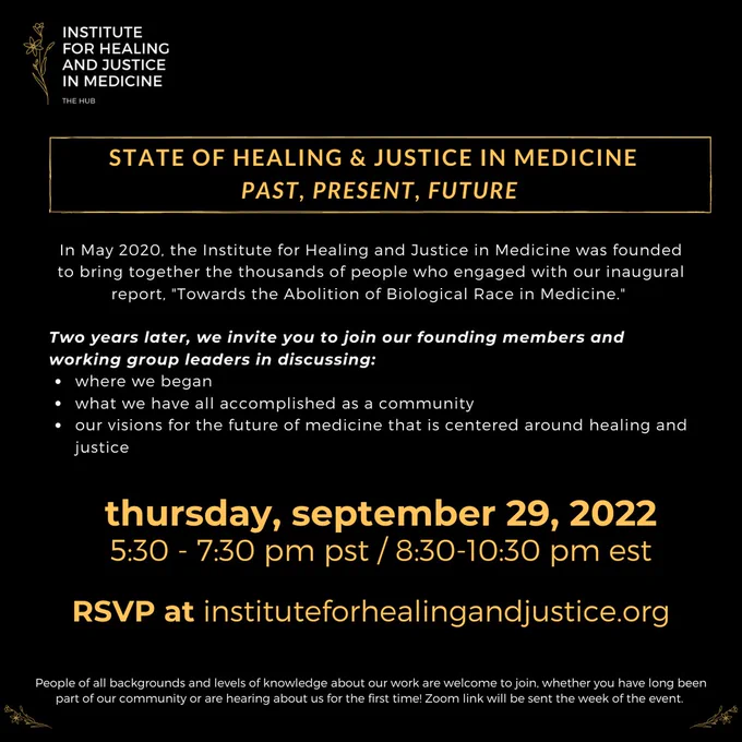 Infographic with the following text: 

In May 2020, the Institute for Healing and Justice in Medicine was founded to bring together the thousands of people who engaged with our inaugural report, "Towards the Abolition of Biological Race in Medicine." 

Two years later, we invite you to join our founding members and working group leaders in discussing:
where we began
what we have all accomplished as a community
our visions for the future of medicine that is centered around healing and justice
State of Healing & Justice in Medicine  Past, Present, Future
thursday, september 29, 2022
5:30 - 7:30 pm pst / 8:30-10:30 pm est
RSVP at instituteforhealingandjustice.org
People of all backgrounds and levels of knowledge about our work are welcome to join, whether you have long been part of our community or are hearing about us for the first time! Zoom link will be sent the week of the event.
