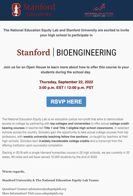 The National Education Equity Lab and Stanford University are excited to invite your high school to participate in an information session about Introduction to Bioengineering.  

RSVP for this Thursday at 3p Eastern time.  

URL: https://publicate.it/p/i23zEQAyQcXW296827

The National Education Equity Lab is an education justice non-profit that aims to democratize access to college by partnering with top colleges and universities to offer actual college credit-bearing courses in teacher-led Title 1 and Title 1-eligible high school classrooms, in selected schools across the country. Scholars gain the opportunity to take actual college courses from top professors, with weekly university teaching fellow live sections, co-taught by teachers at their high schools. Scholars earn 3-widely transferable college credits and a transcript from the offering institution upon successful completion.