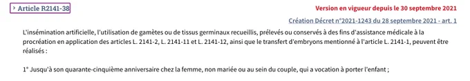 Texte de l'article R2141-38 du code de la santé publique : "L'insémination artificielle, l'utilisation de gamètes ou de tissus germinaux recueillis, prélevés ou conservés à des fins d'assistance médicale à la procréation en application des articles L. 2141-2, L. 2141-11 et L. 2141-12, ainsi que le transfert d'embryons mentionné à l'article L. 2141-1, peuvent être réalisés : 1° Jusqu'à son quarante-cinquième anniversaire chez la femme, non mariée ou au sein du couple, qui a vocation à porter l'enfant "