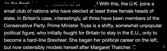 Text reading: With this, the U.K. joins a small club of nations who have elected at least three female heads of state. In Britain’s case, interestingly, all three have been members of the Conservative Party. Prime Minister Truss is a shifty, somewhat-unpopular political figure, who initially fought for Britain to stay in the E.U., only to become a hard-line Brexiteer. She began her political career on the left, but now ostensibly models herself after Margaret Thatcher. 