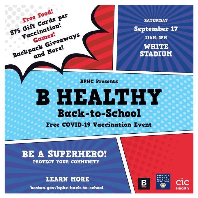 Comic book style flyer with multiple panes of different colors and patterns. 

Text: BPHC Presents B Health Back to School Free COVID-19 vaccination event. 

Saturday, September 17 from 11am to 3pm at White Stadium. 

Free food! $75 gift cards per vaccination! Games! Backpack giveaways and more! 

Be a superhero! Protect your community. Learn more at boston.gov/bphc-back-to-school
