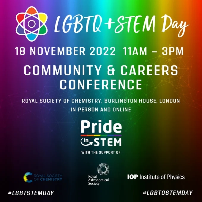 LGBTQ  STEM Day
18 November 2022, 11 AM - 3 PM
Community and Careers Conference
Royal Society of Chemistry, Burlington House, London, (in-person and online).
This event is hosted by PRIDE in STEM with the support of the Royal Society of Chemistry, Royal Astronomical Society and the Institute of Physics.
#LGBTSTEMDAY #LGBTQSTEMDAY