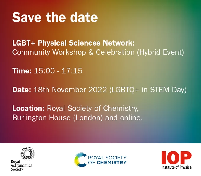 Save the date.
LGBT  Physical Sciences Network: Community Workshop and Celebration (Hybrid Event)
Time: 15:00 - 17:15
Date: 18 November 2022 (LGBTQ  in STEM Day)
Location: Royal Society of chemistry, Burlington House (London) and online.