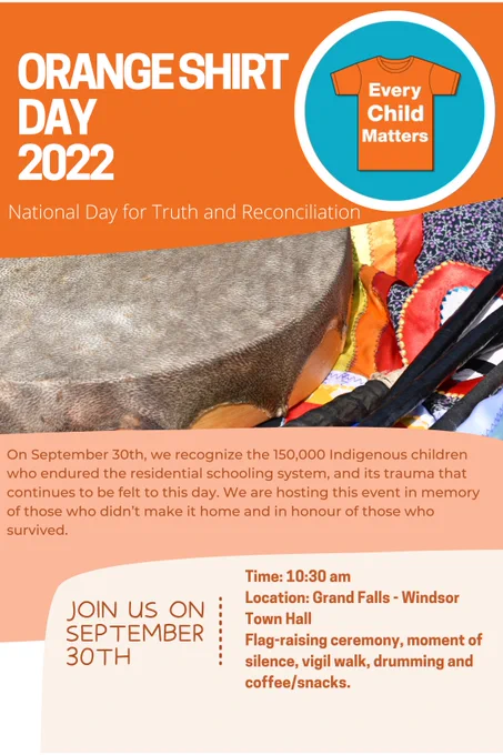 Poster that reads: Orange Shirt Day 2022. National Day for Truth and Reconciliation. On September 30th, we recognize the 150,000 Indigenous children who endured the residential schooling system, and its trauma that continues to be felt to this day. We are hosting this event in memory of those who didn't make it home and in honour of those who survived. Join us on September 30th. Time: 10:30 AM. Location: Grand Falls-Windsor Town Hall. Flag-raising ceremony, moment of silence, vigil walk, drumming and coffee/snacks.
