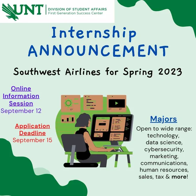White background with green accents on the border. Middle of post has a woman sitting at a computer with pictures of graphs around her.

 Text reads: UNT Division of Student Affairs: First Generation Success Center.  Internship Announcement: Southwest Airlines for Spring 2023. Online Information Session: September 12.  Application Deadline: September 15. 
Majors: Open to wide range: data science, cybersecurity, marketing, communications, human resources, sales, tax & more!