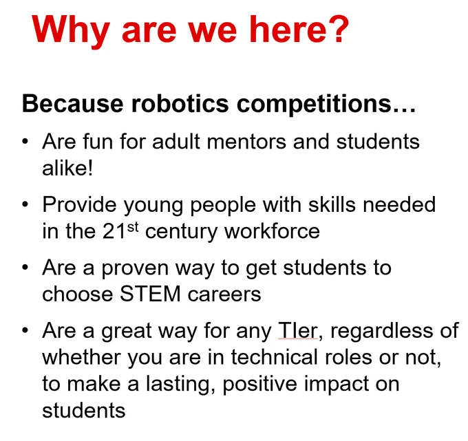 Why are we here?
Because robotics competitions…
Are fun for adult mentors and students alike!
Provide young people with skills needed in the 21st century workforce
Are a proven way to get students to choose STEM careers
Are a great way for any TIer, regardless of whether you are in technical roles or not, to make a lasting, positive impact on students
