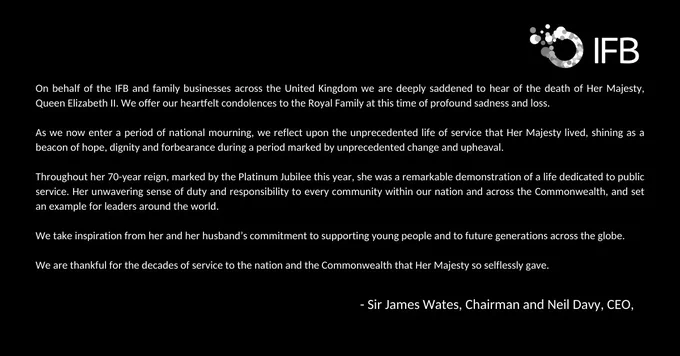 On behalf of the IFB and Family Businesses across the United Kingdom we are deeply saddened to hear of the death of Her Majesty, Queen Elizabeth II. We offer our heartfelt condolences to the Royal Family at this time of profound sadness and loss. 
As we now enter a period of national mourning, we reflect upon the unprecedented life of service that Her Majesty lived, shining as a beacon of hope, dignity and forbearance during a period marked by unprecedented change and upheaval. 
Throughout her 70-year reign, marked by the Platinum Jubilee this year, she was a remarkable demonstration of a life dedicated to public service. Her unwavering sense of duty and responsibility to every community within our nation and across the Commonwealth, and set an example for leaders around the world. 
We take inspiration from her and her husband’s commitment to supporting young people and to future generations across the globe.
We are thankful for the decades of service to the nation and the Commonwealth