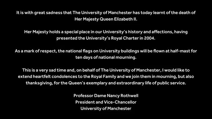 It is with great sadness that The University of Manchester has today learnt of the death of Her Majesty Queen Elizabeth II.

Her Majesty holds a special place in our University’s history and affections, having presented the University’s Royal Charter in 2004.

As a mark of respect, the national flags on University buildings will be flown at half-mast for ten days of national mourning.

This is a very sad time and, on behalf of The University of Manchester, I would like to extend heartfelt condolences to the Royal Family and we join them in mourning, but also thanksgiving, for the Queen’s exemplary and extraordinary life of public service.

Professor Dame Nancy Rothwell
President and Vice-Chancellor
University of Manchester