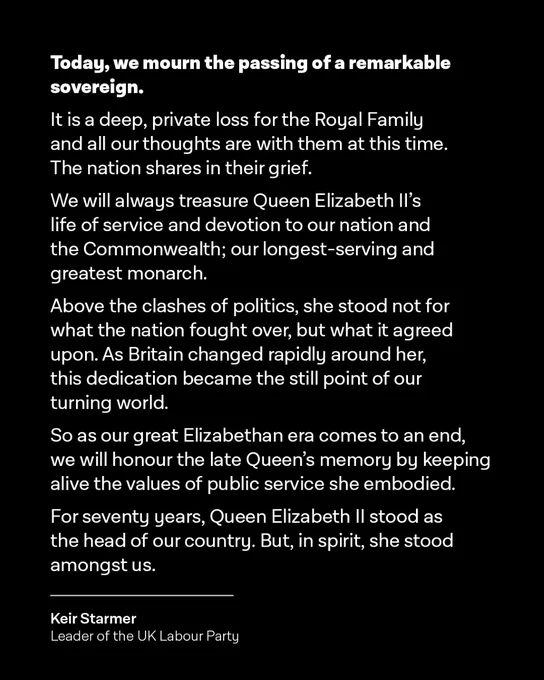 Today, we mourn the passing of a remarkable sovereign.

It is a deep, private loss for the Royal Family and all our thoughts are with them at this time. The nation shares in their grief.

We will always treasure Queen Elizabeth II’s life of service and devotion to our nation and the Commonwealth; our longest-serving and greatest monarch.

Above the clashes of politics, she stood not for what the nation fought over, but what it agreed upon. As Britain changed rapidly around her, this dedication became the still point of our turning world.

So as our great Elizabethan era comes to an end, we will honour the late Queen’s memory by keeping alive the values of public service she embodied.

For seventy years, Queen Elizabeth II stood as the head of our country. But, in spirit, she stood amongst us.

Keir Starmer
Leader of the UK Labour Party