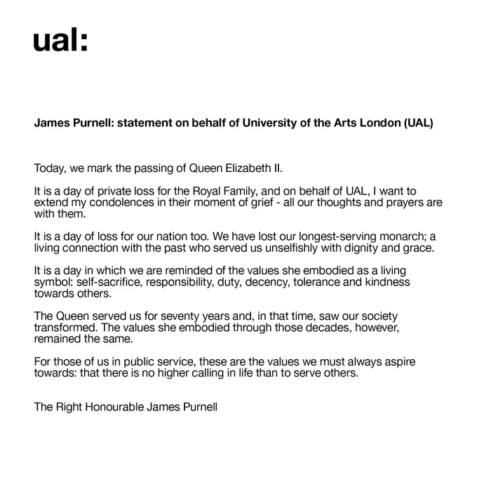James Purnell: statement on behalf of University of the Arts London (UAL)

Today, we mark the passing of Queen Elizabeth II.

It is a day of private loss for the Royal Family, and on behalf of UAL, I want to extend my condolences in their moment of grief - all our thoughts and prayers are with them.

It is a day of loss for our nation too. We have lost our longest-serving monarch; a living connection with the past who served us unselfishly with dignity and grace.

It is a day in which we are reminded of the values she embodied as a living symbol: self-sacrifice, responsibility, duty, decency, tolerance and kindness towards others.

The Queen served us for seventy years and, in that time, saw our society transformed. The values she embodied through those decades, however, remained the same.

For those of us in public service, these are the values we must always aspire towards: that there is no higher calling in life than to serve others.

The Right Honourable James Purnell