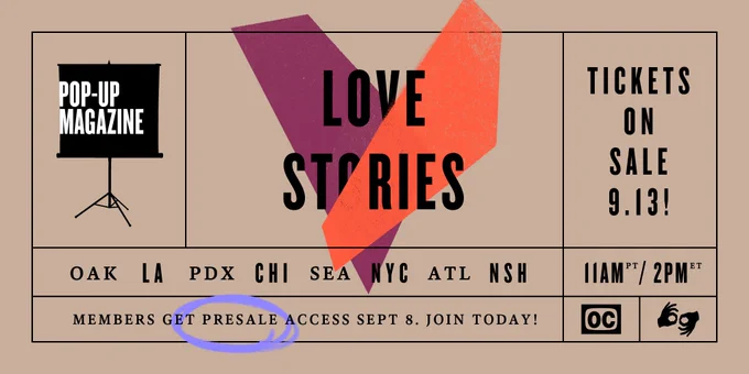 Pop-Up Magazine: Love Stories. Tickets on sale 9.13 at 11am PST/2pm EST in Oakland, LA, Portland, Chicago, Seattle, NYC, Atlanta, Nashville. Members get presale access Sept. 8. Join today! Show will also feature ASL interpreters and open captioning.