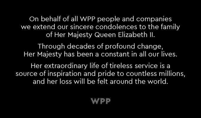 On behalf of all WPP people and companies we extend our sincere condolences to the family of Her Majesty Queen Elizabeth II. Through decades of profound change, Her Majesty has been a constant in all our lives. Her extraordinary life of tireless service is a source of inspiration and pride to countless millions, and her loss will be felt around the world.